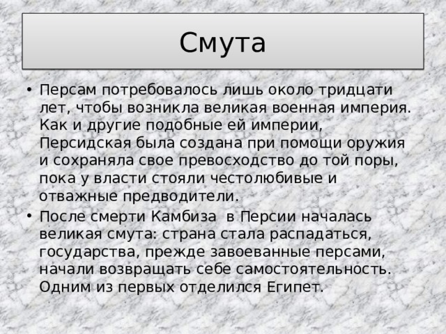 Смута Персам потребовалось лишь около тридцати лет, чтобы возникла великая военная империя. Как и другие подобные ей империи, Персидская была создана при помощи оружия и сохраняла свое превосходство до той поры, пока у власти стояли честолюбивые и отважные предводители. После смерти Камбиза в Персии началась великая смута: страна стала распадаться, государства, прежде завоеванные персами, начали возвращать себе самостоятельность. Одним из первых отделился Египет. 