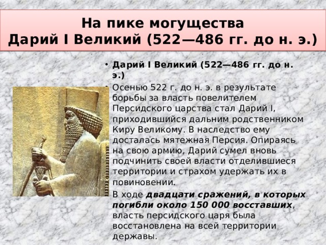 На пике могущества  Дарий I Великий (522—486 гг. до н. э.) Дарий I Великий (522—486 гг. до н. э.) Осенью 522 г. до н. э. в результате борьбы за власть повелителем Персидского царства стал Дарий I, приходившийся дальним родственником Киру Великому. В наследство ему досталась мятежная Персия. Опираясь на свою армию, Дарий сумел вновь подчинить своей власти отделившиеся территории и страхом удержать их в повиновении. В ходе двадцати сражений, в которых погибли около 150 000 восставших , власть персидского царя была восстановлена на всей территории державы. 