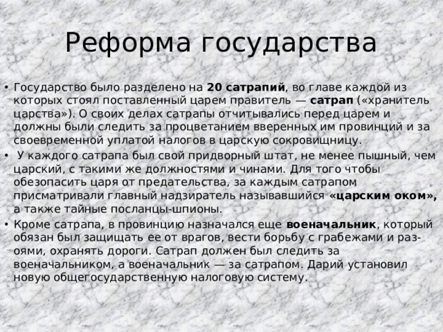 Реформа государства Государство было разделено на 20 сатрапий , во главе каждой из которых стоял поставленный царем правитель — сатрап («хранитель царства»). О своих делах сатрапы отчитывались перед царем и должны были следить за процветанием вверенных им провинций и за своевременной уплатой налогов в царскую сокровищницу.  У каждого сатрапа был свой придворный штат, не менее пышный, чем царский, с такими же должностями и чинами. Для того чтобы обезопасить царя от предательства, за каждым сатрапом присматривали главный надзиратель называвшийся «царским оком», а также тайные посланцы-шпионы. Кроме сатрапа, в провинцию назначался еще военачальник , который обязан был защищать ее от врагов, вести борьбу с грабежами и раз-оями, охранять дороги. Сатрап должен был следить за военачальником, а военачальник — за сатрапом. Дарий установил новую общегосударственную налоговую систему. 