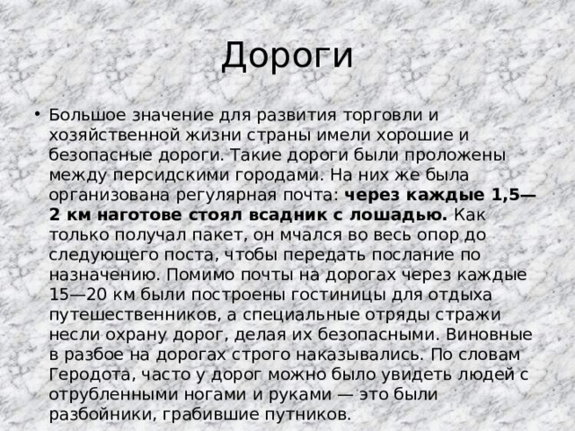 Дороги Большое значение для развития торговли и хозяйственной жизни страны имели хорошие и безопасные дороги. Такие дороги были проложены между персидскими городами. На них же была организована регулярная почта: через каждые 1,5—2 км наготове стоял всадник с лошадью. Как только получал пакет, он мчался во весь опор до следующего поста, чтобы передать послание по назначению. Помимо почты на дорогах через каждые 15—20 км были построены гостиницы для отдыха путешественников, а специальные отряды стражи несли охрану дорог, делая их безопасными. Виновные в разбое на дорогах строго наказывались. По словам Геродота, часто у дорог можно было увидеть людей с отрубленными ногами и руками — это были разбойники, грабившие путников. 