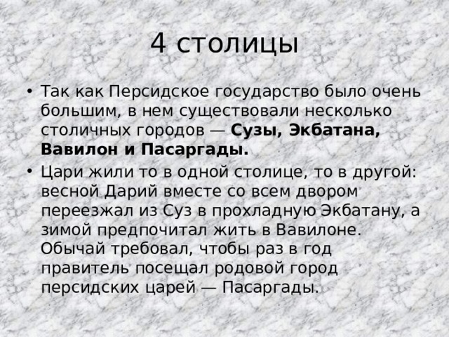 4 столицы Так как Персидское государство было очень большим, в нем существовали несколько столичных городов — Сузы, Экбатана, Вавилон и Пасаргады. Цари жили то в одной столице, то в другой: весной Дарий вместе со всем двором переезжал из Суз в прохладную Экбатану, а зимой предпочитал жить в Вавилоне. Обычай требовал, чтобы раз в год правитель посещал родовой город персидских царей — Пасаргады. 