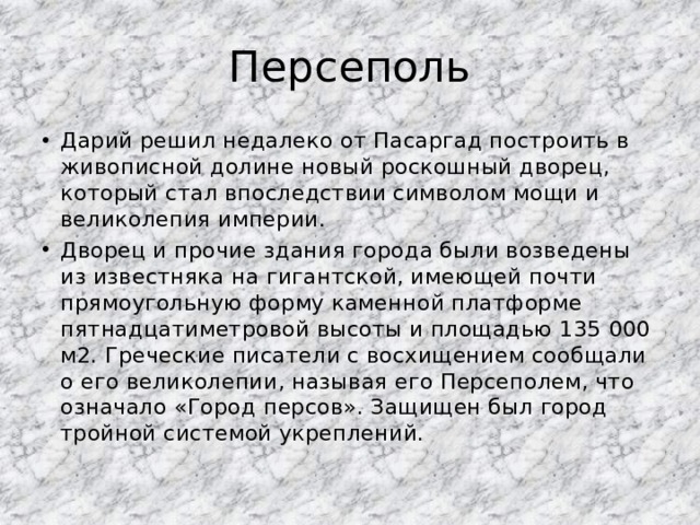 Персеполь Дарий решил недалеко от Пасаргад построить в живописной долине новый роскошный дворец, который стал впоследствии символом мощи и великолепия империи. Дворец и прочие здания города были возведены из известняка на гигантской, имеющей почти прямоугольную форму каменной платформе пятнадцатиметровой высоты и площадью 135 000 м2. Греческие писатели с восхищением сообщали о его великолепии, называя его Персеполем, что означало «Город персов». Защищен был город тройной системой укреплений. 