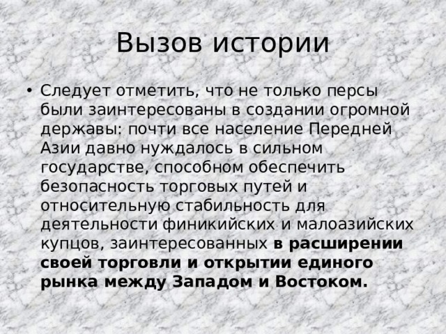 Вызов истории Следует отметить, что не только персы были заинтересованы в создании огромной державы: почти все население Передней Азии давно нуждалось в сильном государстве, способном обеспечить безопасность торговых путей и относительную стабильность для деятельности финикийских и малоазийских купцов, заинтересованных в расширении своей торговли и открытии единого рынка между Западом и Востоком. 
