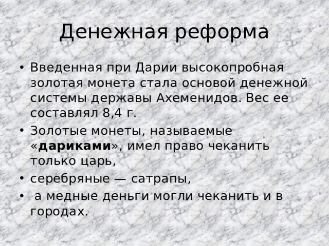 Денежная реформа Введенная при Дарии высокопробная золотая монета стала основой денежной системы державы Ахеменидов. Вес ее составлял 8,4 г. Золотые монеты, называемые « дариками », имел право чеканить только царь, серебряные — сатрапы,  а медные деньги могли чеканить и в городах. 