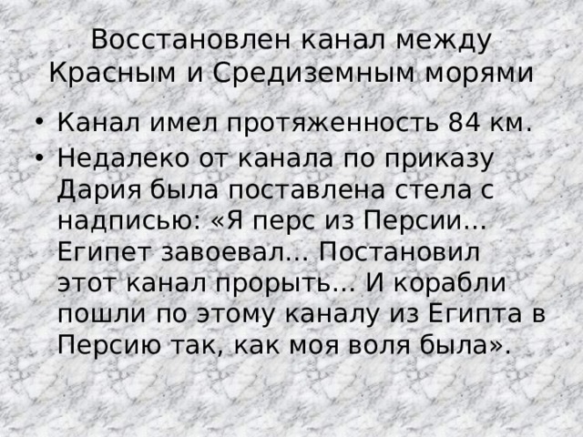 Восстановлен канал между Красным и Средиземным морями Канал имел протяженность 84 км. Недалеко от канала по приказу Дария была поставлена стела с надписью: «Я перс из Персии… Египет завоевал… Постановил этот канал прорыть… И корабли пошли по этому каналу из Египта в Персию так, как моя воля была». 