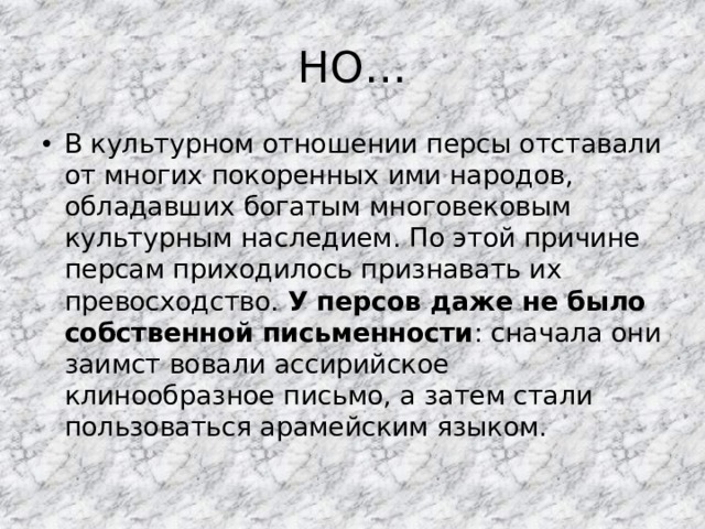 НО… В культурном отношении персы отставали от многих покоренных ими народов, обладавших богатым многовековым культурным наследием. По этой причине персам приходилось признавать их превосходство. У персов даже не было собственной письменности : сначала они заимст вовали ассирийское клинообразное письмо, а затем стали пользоваться арамейским языком. 