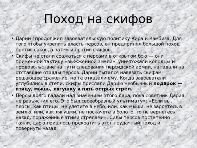 Поход на скифов Дарий I продолжил завоевательскую политику Кира и Камбиза. Для того чтобы укрепить власть персов, он предпринял большой поход против саков, а затем и против скифов. Скифы не стали сражаться с персами в открытом бою — они применили тактику «выжженной земли»: уничтожали колодцы и продовольствие на пути следования персидской армии, нападали на отставшие отряды персов. Дарий пытался навязать скифам решающее сражение, но те отказали ему. Когда завоеватели углубились в степи, скифы прислали Дарию необычный подарок — птицу, мышь, лягушку и пять острых стрел. Персы долго гадали над значением этого дара, пока советник Дария не разъяснил его. Это был своеобразный ультиматум: «Если вы, персы, как птицы, не улетите в небо, или, как мыши, не зароетесь в землю, или, как лягушки, не поскачете в болото, то не вернетесь назад, пораженные этими стрелами». Силы персов постепенно таяли, царю пришлось прекратить этот неудачный поход и повернуть назад. 