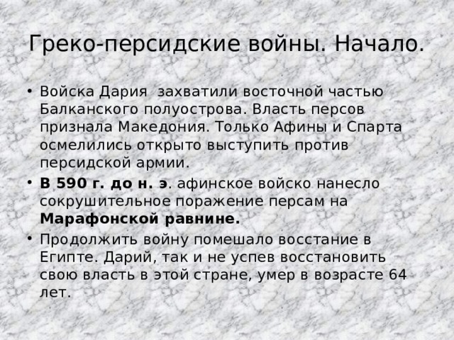 Греко-персидские войны. Начало. Войска Дария захватили восточной частью Балканского полуострова. Власть персов признала Македония. Только Афины и Спарта осмелились открыто выступить против персидской армии. В 590 г. до н. э . афинское войско нанесло сокрушительное поражение персам на Марафонской равнине. Продолжить войну помешало восстание в Египте. Дарий, так и не успев восстановить свою власть в этой стране, умер в возрасте 64 лет. 