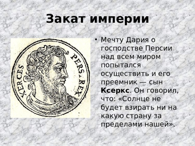 Закат империи Мечту Дария о господстве Персии над всем миром попытался осуществить и его преемник — сын Ксеркс . Он говорил, что: «Солнце не будет взирать ни на какую страну за пределами нашей». 