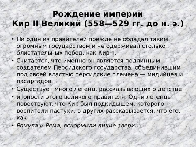 Рождение империи  Кир II Великий (558—529 гг. до н. э.) Ни один из правителей прежде не обладал таким огромным государством и не одерживал столько блистательных побед, как Кир II. Считается, что именно он является подлинным создателем Персидского государства, объединившим под своей властью персидские племена — мидийцев и пасаргадов. Существует много легенд, рассказывающих о детстве и юности этого великого правителя. Одни легенды повествуют, что Кир был подкидышем, которого воспитали пастухи, в других рассказывается, что его, как Ромула и Рема, вскормили дикие звери. 