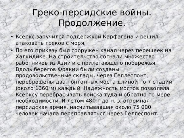 Греко-персидские войны. Продолжение. Ксеркс заручился поддержкой Карфагена и решил атаковать греков с моря. По его приказу был сооружен канал через перешеек на Халкидике. На строительство согнали множество работников из Азии и с прилегающего побережья. Вдоль берегов Фракии были созданы продовольственные склады, через Геллеспонт переброшены два понтонных моста длиной по 7 стадий (около 1360 м) каждый. Надежность мостов позволяла Ксерксу перебрасывать войска туда и обратно по мере необходимости. И летом 480 г до н. э. огромная персидская армия, насчитывавшая около 75 000 человек начала переправляться через Геллеспонт. 