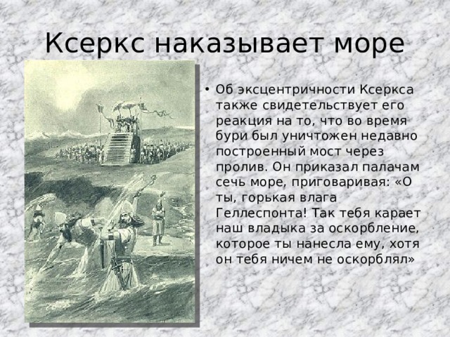 Ксеркс наказывает море Об эксцентричности Ксеркса также свидетельствует его реакция на то, что во время бури был уничтожен недавно построенный мост через пролив. Он приказал палачам сечь море, приговаривая: «О ты, горькая влага Геллеспонта! Так тебя карает наш владыка за оскорбление, которое ты нанесла ему, хотя он тебя ничем не оскорблял» 