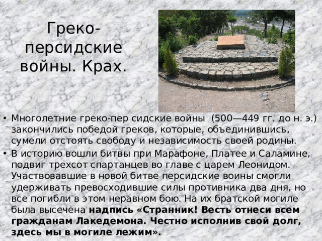 Греко-персидские войны. Крах. Многолетние греко-пер сидские войны (500—449 гг. до н. э.) закончились победой греков, которые, объединившись, сумели отстоять свободу и независимость своей родины. В историю вошли битвы при Марафоне, Платее и Саламине, подвиг трехсот спартанцев во главе с царем Леонидом. Участвовавшие в новой битве персидские воины смогли удерживать превосходившие силы противника два дня, но все погибли в этом неравном бою. На их братской могиле была высечена надпись «Странник! Весть отнеси всем гражданам Лакедемона. Честно исполнив свой долг, здесь мы в могиле лежим».  