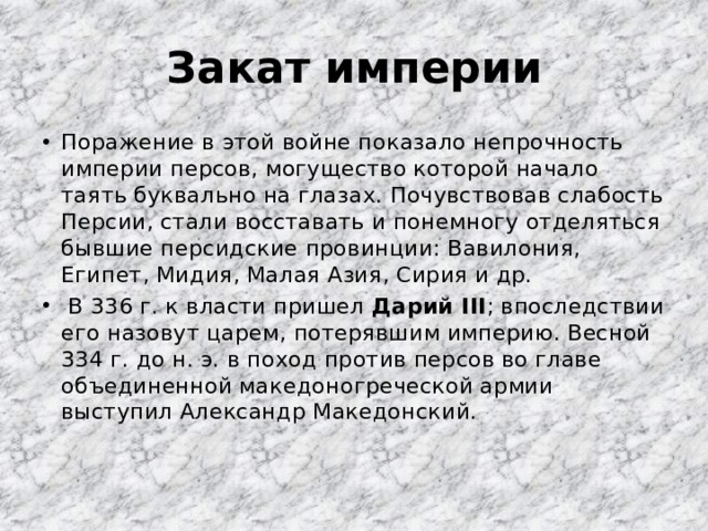 Закат империи Поражение в этой войне показало непрочность империи персов, могущество которой начало таять буквально на глазах. Почувствовав слабость Персии, стали восставать и понемногу отделяться бывшие персидские провинции: Вавилония, Египет, Мидия, Малая Азия, Сирия и др.  В 336 г. к власти пришел Дарий III ; впоследствии его назовут царем, потерявшим империю. Весной 334 г. до н. э. в поход против персов во главе объединенной македоногреческой армии выступил Александр Македонский. 