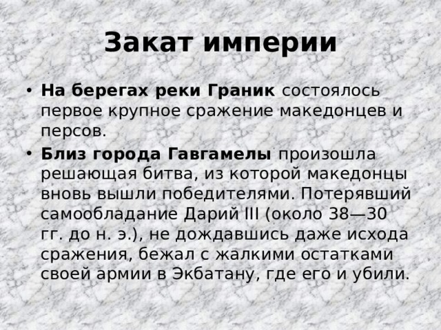 Закат империи На берегах реки Граник состоялось первое крупное сражение македонцев и персов. Близ города Гавгамелы произошла решающая битва, из которой македонцы вновь вышли победителями. Потерявший самообладание Дарий III (около 38—30 гг. до н. э.), не дождавшись даже исхода сражения, бежал с жалкими остатками своей армии в Экбатану, где его и убили. 