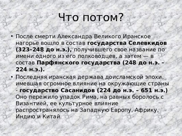 Что потом? После смерти Александра Великого Иранское нагорье вошло в состав государства Селевкидов (323–248 до н.э.), получившего свое название по имени одного из его полководцев, а затем — в состав Парфянского государства (248 до н.э. – 224 н.э.). Последняя иранская держава доисламской эпохи, имевшая огромное влияние на окружающие страны - государство Сасанидов (224 до н.э. – 651 н.э.)  Оно пережило упадок Рима, на равных боролось с Византией, ее культурное влияние распространялось на Западную Европу, Африку, Индию и Китай.  