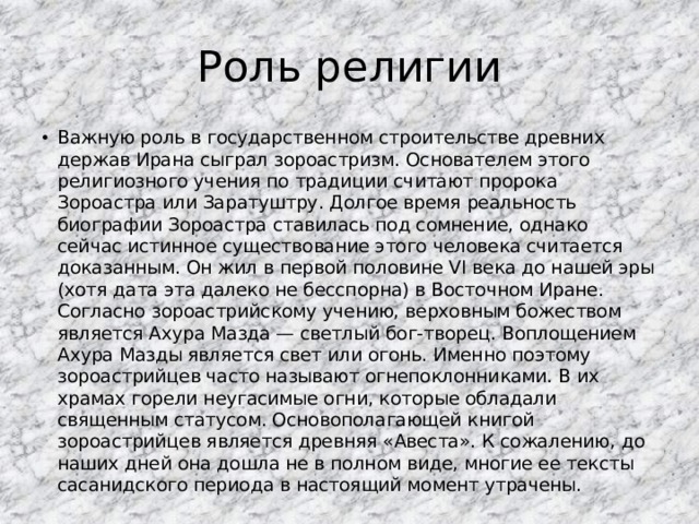 Роль религии Важную роль в государственном строительстве древних держав Ирана сыграл зороастризм. Основателем этого религиозного учения по традиции считают пророка Зороастра или Заратуштру. Долгое время реальность биографии Зороастра ставилась под сомнение, однако сейчас истинное существование этого человека считается доказанным. Он жил в первой половине VI века до нашей эры (хотя дата эта далеко не бесспорна) в Восточном Иране. Согласно зороастрийскому учению, верховным божеством является Ахура Мазда — светлый бог-творец. Воплощением Ахура Мазды является свет или огонь. Именно поэтому зороастрийцев часто называют огнепоклонниками. В их храмах горели неугасимые огни, которые обладали священным статусом. Основополагающей книгой зороастрийцев является древняя «Авеста». К сожалению, до наших дней она дошла не в полном виде, многие ее тексты сасанидского периода в настоящий момент утрачены. 