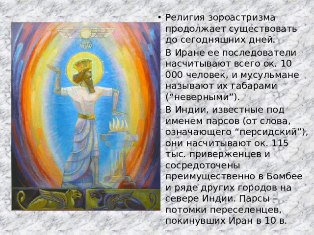 Религия зороастризма продолжает существовать до сегодняшних дней. В Иране ее последователи насчитывают всего ок. 10 000 человек, и мусульмане называют их габарами (“неверными”). В Индии, известные под именем парсов (от слова, означающего “персидский”), они насчитывают ок. 115 тыс. приверженцев и сосредоточены преимущественно в Бомбее и ряде других городов на севере Индии. Парсы – потомки переселенцев, покинувших Иран в 10 в. 