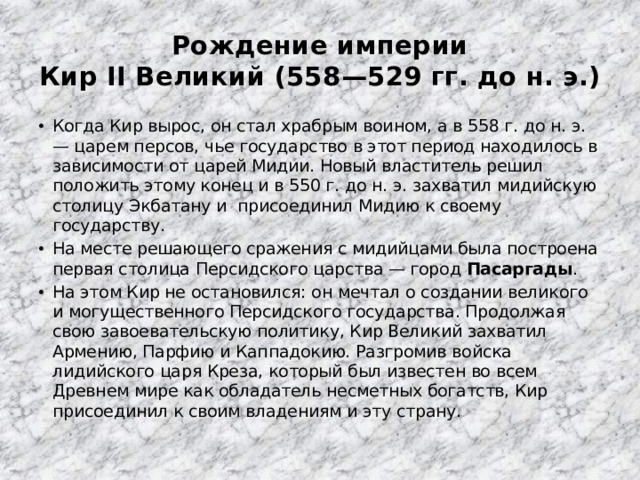 Рождение империи  Кир II Великий (558—529 гг. до н. э.) Когда Кир вырос, он стал храбрым воином, а в 558 г. до н. э. — царем персов, чье государство в этот период находилось в зависимости от царей Мидии. Новый властитель решил положить этому конец и в 550 г. до н. э. захватил мидийскую столицу Экбатану и присоединил Мидию к своему государству. На месте решающего сражения с мидийцами была построена первая столица Персидского царства — город Пасаргады . На этом Кир не остановился: он мечтал о создании великого и могущественного Персидского государства. Продолжая свою завоевательскую политику, Кир Великий захватил Армению, Парфию и Каппадокию. Разгромив войска лидийского царя Креза, который был известен во всем Древнем мире как обладатель несметных богатств, Кир присоединил к своим владениям и эту страну. 