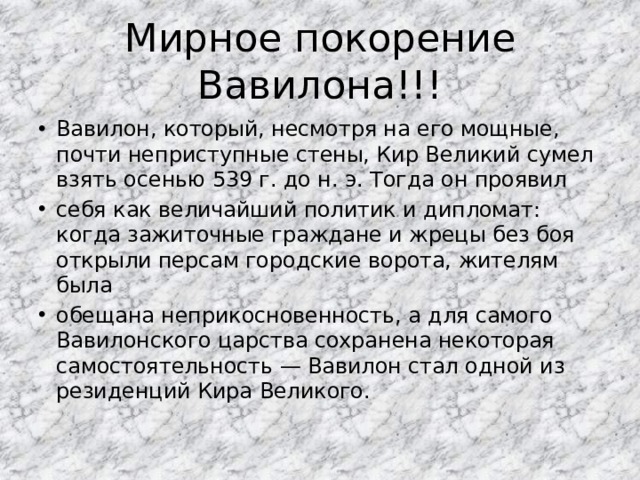 Мирное покорение Вавилона!!! Вавилон, который, несмотря на его мощные, почти неприступные стены, Кир Великий сумел взять осенью 539 г. до н. э. Тогда он проявил себя как величайший политик и дипломат: когда зажиточные граждане и жрецы без боя открыли персам городские ворота, жителям была обещана неприкосновенность, а для самого Вавилонского царства сохранена некоторая самостоятельность — Вавилон стал одной из резиденций Кира Великого. 