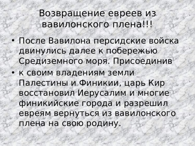 Возвращение евреев из вавилонского плена!!! После Вавилона персидские войска двинулись далее к побережью Средиземного моря. Присоединив к своим владениям земли Палестины и Финикии, царь Кир восстановил Иерусалим и многие финикийские города и разрешил евреям вернуться из вавилонского плена на свою родину. 