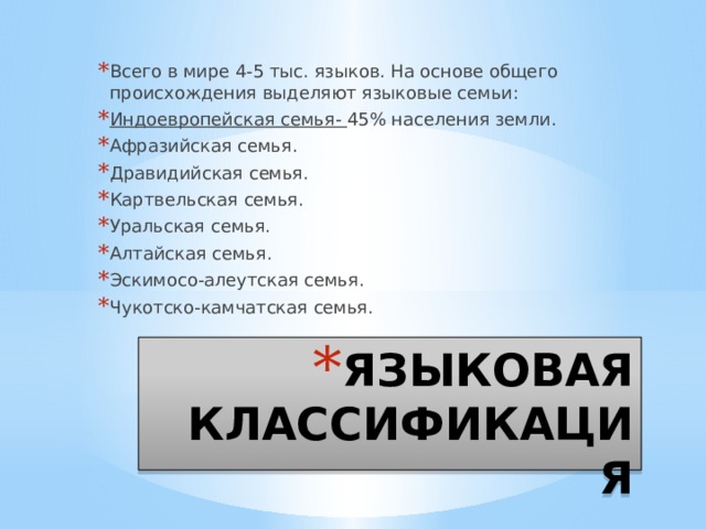Всего в мире 4-5 тыс. языков. На основе общего происхождения выделяют языковые семьи: Индоевропейская семья- 45% населения земли. Афразийская семья. Дравидийская семья. Картвельская семья. Уральская семья. Алтайская семья. Эскимосо-алеутская семья. Чукотско-камчатская семья. ЯЗЫКОВАЯ КЛАССИФИКАЦИЯ 