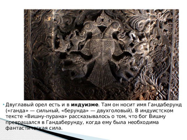 Двуглавый орел есть и в индуизме . Там он носит имя Гандаберунд («ганда» — сильный, «берунда» — двухголовый). В индуистском тексте «Вишну-пурана» рассказывалось о том, что бог Вишну превращался в Гандаберунду, когда ему была необходима фантастическая сила.    