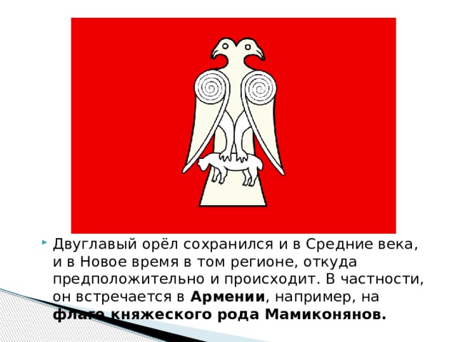 Двуглавый орёл сохранился и в Средние века, и в Новое время в том регионе, откуда предположительно и происходит. В частности, он встречается в  Армении , например, на флаге княжеского рода Мамиконянов. 