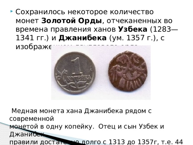 Сохранилось некоторое количество монет  Золотой Орды , отчеканенных во времена правления ханов  Узбека  (1283—1341 гг.) и  Джанибека  (ум. 1357 г.), с изображением двуглавого орла,   Медная монета хана Джанибека рядом с современной монетой в одну копейку.  Отец и сын Узбек и Джанибек правили достаточно долго с 1313 до 1357г, т.е. 44 года 