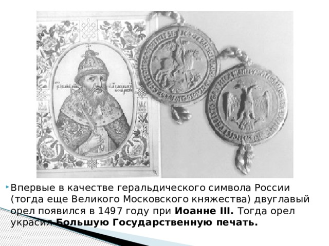 Впервые в качестве геральдического символа России (тогда еще Великого Московского княжества) двуглавый орел появился в 1497 году при Иоанне III. Тогда орел украсил Большую Государственную печать.    