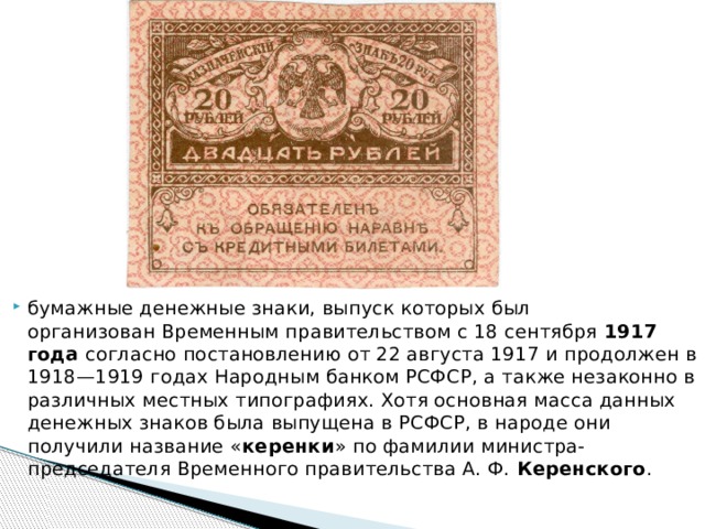 бумажные денежные знаки, выпуск которых был организован Временным правительством с 18 сентября 1917 года согласно постановлению от 22 августа 1917 и продолжен в 1918—1919 годах Народным банком РСФСР, а также незаконно в различных местных типографиях. Хотя основная масса данных денежных знаков была выпущена в РСФСР, в народе они получили название « керенки » по фамилии министра-председателя Временного правительства А. Ф.  Керенского . 