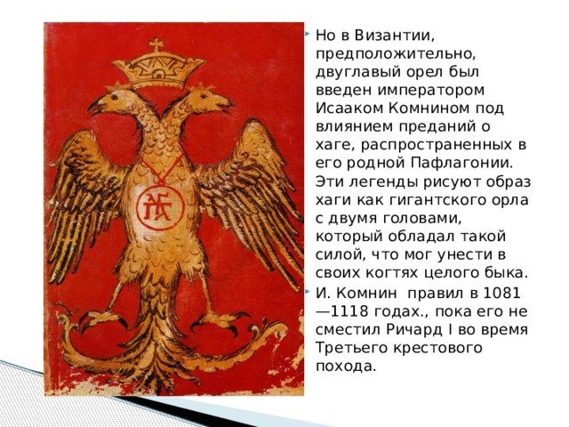 Но в Византии, предположительно, двуглавый орел был введен императором Исааком Комнином под влиянием преданий о хаге, распространенных в его родной Пафлагонии. Эти легенды рисуют образ хаги как гигантского орла с двумя головами, который обладал такой силой, что мог унести в своих когтях целого быка. И. Комнин правил в 1081—1118 годах., пока его не сместил Ричард I во время Третьего крестового похода.    