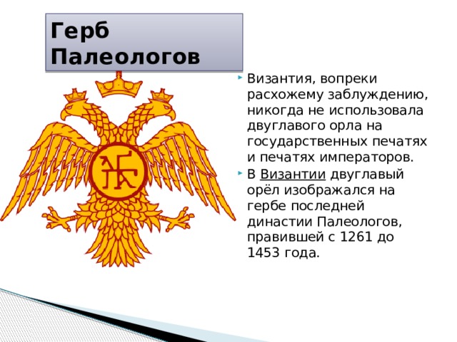 Герб Палеологов Византия, вопреки расхожему заблуждению, никогда не использовала двуглавого орла на государственных печатях и печатях императоров. В  Византии  двуглавый орёл изображался на гербе последней династии Палеологов, правившей с 1261 до 1453 года.    