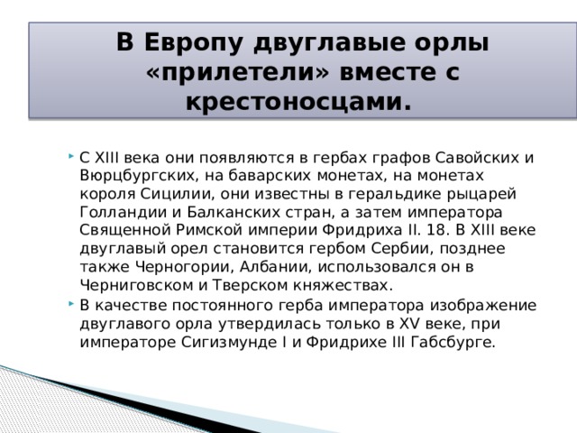 В Европу двуглавые орлы «прилетели» вместе с крестоносцами. С XIII века они появляются в гербах графов Савойских и Вюрцбургских, на баварских монетах, на монетах короля Сицилии, они известны в геральдике рыцарей Голландии и Балканских стран, а затем императора Священной Римской империи Фридриха II. 18. В XIII веке двуглавый орел становится гербом Сербии, позднее также Черногории, Албании, использовался он в Черниговском и Тверском княжествах. В качестве постоянного герба императора изображение двуглавого орла утвердилась только в XV веке, при императоре Сигизмунде I и Фридрихе III Габсбурге.      