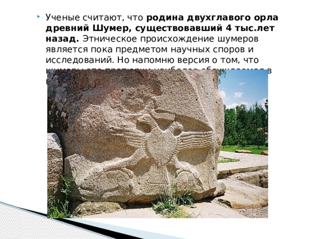Ученые считают, что родина двухглавого орла древний Шумер, существовавший 4 тыс.лет назад. Этническое происхождение шумеров является пока предметом научных споров и исследований. Но напомню версия о том, что шумеры это пратюрки наиболее обсуждаемая в научной среде. 