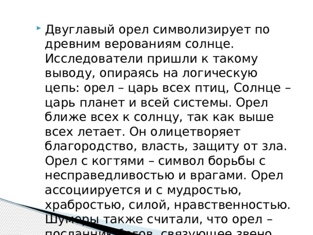 Двуглавый орел символизирует по древним верованиям солнце. Исследователи пришли к такому выводу, опираясь на логическую цепь: орел – царь всех птиц, Солнце – царь планет и всей системы. Орел ближе всех к солнцу, так как выше всех летает. Он олицетворяет благородство, власть, защиту от зла. Орел с когтями – символ борьбы с несправедливостью и врагами. Орел ассоциируется и с мудростью, храбростью, силой, нравственностью. Шумеры также считали, что орел – посланник богов, связующее звено между людьми и богами. 