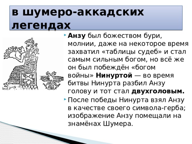 в шумеро-аккадских легендах Анзу был божеством бури, молнии, даже на некоторое время захватил «таблицы судеб» и стал самым сильным богом, но всё же он был побеждён «богом войны»  Нинуртой  — во время битвы Нинурта разбил Анзу голову и тот стал двухголовым.   После победы Нинурта взял Анзу в качестве своего символа-герба; изображение Анзу помещали на знамёнах Шумера. 