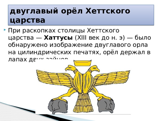 двуглавый орёл Хеттского царства При раскопках столицы Хеттского царства —  Хаттусы  (XIII век до н. э) — было обнаружено изображение двуглавого орла на цилиндрических печатях, орёл держал в лапах двух зайцев. 