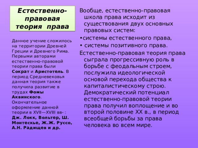 Естественно-правовая теория права Вообще, естественно-правовая школа права исходит из существования двух основных правовых систем: • системы естественного права, • системы позитивного права. Естественно-правовая теория права сыграла прогрессивную роль в борьбе с феодальным строем, послужила идеологической основой перехода общества к капиталистическому строю. Демократический потенциал естественно-правовой теории права получил воплощение и во второй половине XX в., в период всеобщей борьбы за права человека во всем мире. Данное учение сложилось на территории Древней Греции и Древнего Рима. Первыми авторами естественно-правовой теории права были Сократ и Аристотель . В период Средневековья данная теория также получила развитие в трудах Фомы Аквинского . Окончательное оформление данной теории в XVII—XVIII вв- : Дж. Локк, Вольтер, Ш. Монтескье, Ж.Ж. Руссо, А.Н. Радищев и др. 