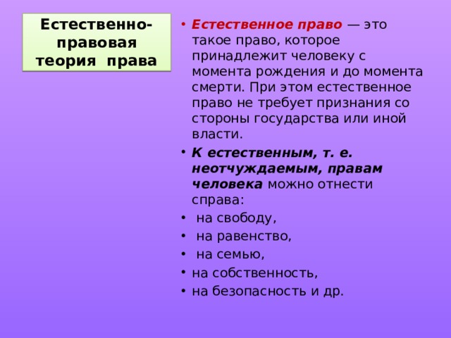 Естественно-правовая теория права Естественное право — это такое право, которое принадлежит человеку с момента рождения и до момента смерти. При этом естественное право не требует признания со стороны государства или иной власти. К естественным, т. е. неотчуждаемым, правам человека можно отнести справа:  на свободу,  на равенство,  на семью, на собственность, на безопасность и др. 