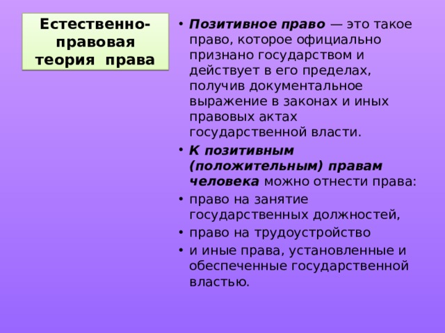Естественно-правовая теория права Позитивное право — это такое право, которое официально признано государством и действует в его пределах, получив документальное выражение в законах и иных правовых актах государственной власти. К позитивным (положительным) правам человека можно отнести права: право на занятие государственных должностей, право на трудоустройство и иные права, установленные и обеспеченные государственной властью. 