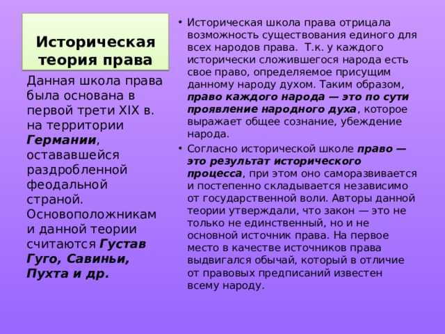 Историческая теория права Историческая школа права отрицала возможность существования единого для всех народов права. Т.к. у каждого исторически сложившегося народа есть свое право, определяемое присущим данному народу духом. Таким образом, право каждого народа — это по сути проявление народного духа , которое выражает общее сознание, убеждение народа. Согласно исторической школе право — это результат исторического процесса , при этом оно саморазвивается и постепенно складывается независимо от государственной воли. Авторы данной теории утверждали, что закон — это не только не единственный, но и не основной источник права. На первое место в качестве источников права выдвигался обычай, который в отличие от правовых предписаний известен всему народу. Данная школа права была основана в первой трети XIX в. на территории Германии , остававшейся раздробленной феодальной страной. Основоположниками данной теории считаются Густав Гуго, Савиньи, Пухта и др. 