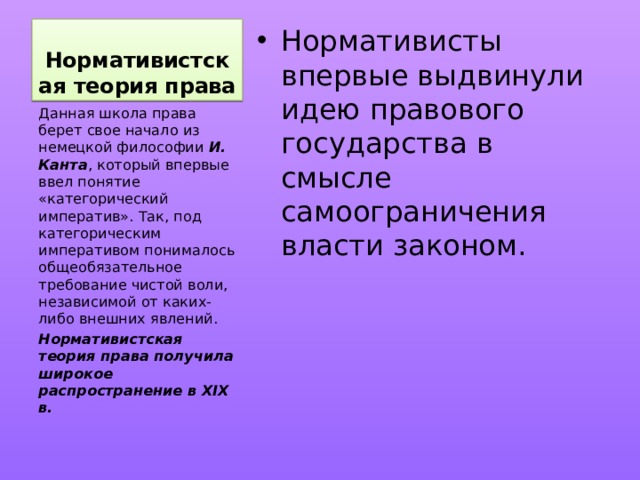 Нормативистская теория права Нормативисты впервые выдвинули идею правового государства в смысле самоограничения власти законом. Данная школа права берет свое начало из немецкой философии И. Канта , который впервые ввел понятие «категорический императив». Так, под категорическим императивом понималось общеобязательное требование чистой воли, независимой от каких-либо внешних явлений. Нормативистская теория права получила широкое распространение в XIX в. 