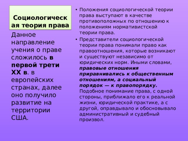 Социологическая теория права Положения социологической теории права выступают в качестве противоположных по отношению к положениям нормативистской теории права. Представители социологической теории права понимали право как правоотношения, которые возникают и существуют независимо от юридических норм. Иными словами, правовые отношения приравнивались к общественным отношениям, а социальный порядок — к правопорядку. Подобное понимание права, с одной стороны, приближало его к реальной жизни, юридической практике, а с другой, оправдывало и обосновывало административный и судебный произвол. Данное направление учения о праве сложилось в первой трети XX в . в европейских странах, далее оно получило развитие на территории США. 