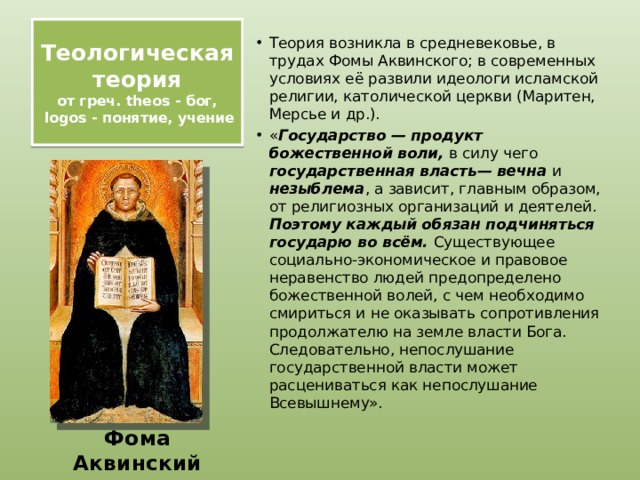 Теологическая теория  от греч. theos - бог,  logos - понятие, учение   Теория возникла в средневековье, в трудах Фомы Аквинского; в современных условиях её развили идеологи исламской религии, католической церкви (Маритен, Мерсье и др.). « Государство — продукт божественной воли, в силу чего государственная власть— вечна и незыблема , а зависит, главным образом, от религиозных организаций и деятелей. Поэтому каждый обязан подчиняться государю во всём. Существующее социально-экономическое и правовое неравенство людей предопределено божественной волей, с чем необходимо смириться и не оказывать сопротивления продолжателю на земле власти Бога. Следовательно, непослушание государственной власти может расцениваться как непослушание Всевышнему».  Фома Аквинский 