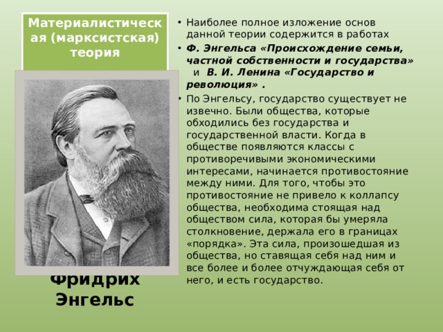Материалистическая (марксистская) теория   Наиболее полное изложение основ данной теории содержится в работах Ф. Энгельса «Происхождение семьи, частной собственности и государства» и   В. И. Ленина «Государство и революция» . По Энгельсу, государство существует не извечно. Были общества, которые обходились без государства и государственной власти. Когда в обществе появляются классы с противоречивыми экономическими интересами, начинается противостояние между ними. Для того, чтобы это противостояние не привело к коллапсу общества, необходима стоящая над обществом сила, которая бы умеряла столкновение, держала его в границах «порядка». Эта сила, произошедшая из общества, но ставящая себя над ним и все более и более отчуждающая себя от него, и есть государство. Фридрих Энгельс 