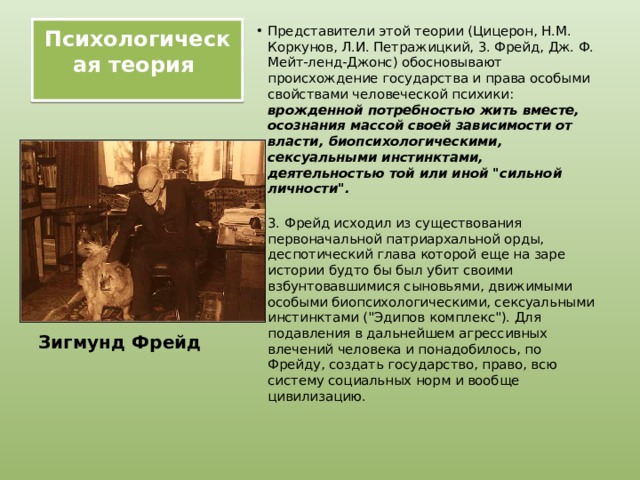 Психологическая теория   Представители этой теории (Цицерон, Н.М. Коркунов, Л.И. Петражицкий, 3. Фрейд, Дж. Ф. Мейт-ленд-Джонс) обосновывают происхождение государства и права особыми свойствами человеческой психики: врожденной потребностью жить вместе, осознания массой своей зависимости от власти, биопсихологическими, сексуальными инстинктами, деятельностью той или иной 