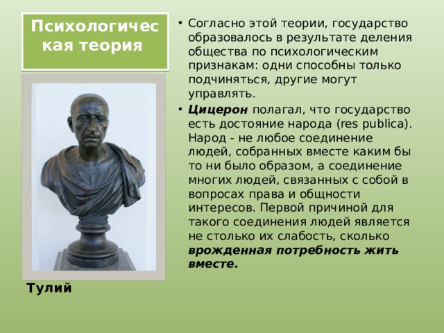 Психологическая теория   Согласно этой теории, государство образовалось в результате деления общества по психологическим признакам: одни способны только подчиняться, другие могут управлять. Цицерон полагал, что государство есть достояние народа (res publica). Народ - не любое соединение людей, собранных вместе каким бы то ни было образом, а соединение многих людей, связанных с собой в вопросах права и общности интересов. Первой причиной для такого соединения людей является не столько их слабость, сколько врожденная потребность жить вместе.    Цицерон Марк Тулий 