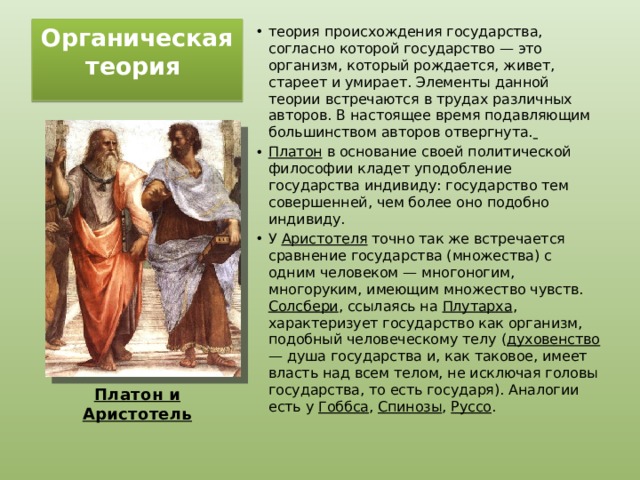 Органическая теория   теория происхождения государства, согласно которой государство — это организм, который рождается, живет, стареет и умирает. Элементы данной теории встречаются в трудах различных авторов. В настоящее время подавляющим большинством авторов отвергнута.  Платон в основание своей политической философии кладет уподобление государства индивиду: государство тем совершенней, чем более оно подобно индивиду. У Аристотеля точно так же встречается сравнение государства (множества) с одним человеком — многоногим, многоруким, имеющим множество чувств. Солсбери , ссылаясь на Плутарха , характеризует государство как организм, подобный человеческому телу ( духовенство — душа государства и, как таковое, имеет власть над всем телом, не исключая головы государства, то есть государя). Аналогии есть у Гоббса , Спинозы , Руссо . Платон и Аристотель 