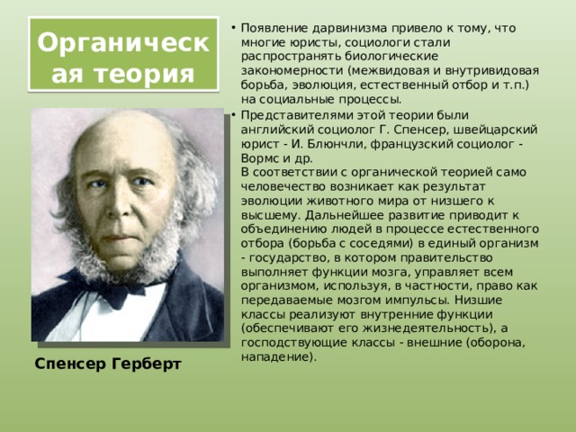 Органическая теория Появление дарвинизма привело к тому, что многие юристы, социологи стали распространять биологические закономерности (межвидовая и внутривидовая борьба, эволюция, естественный отбор и т.п.) на социальные процессы. Представителями этой теории были английский социолог Г. Спенсер, швейцарский юрист - И. Блюнчли, французский социолог - Вормс и др.  В соответствии с органической теорией само человечество возникает как результат эволюции животного мира от низшего к высшему. Дальнейшее развитие приводит к объединению людей в процессе естественного отбора (борьба с соседями) в единый организм - государство, в котором правительство выполняет функции мозга, управляет всем организмом, используя, в частности, право как передаваемые мозгом импульсы. Низшие классы реализуют внутренние функции (обеспечивают его жизнедеятельность), а господствующие классы - внешние (оборона, нападение). Спенсер Герберт 